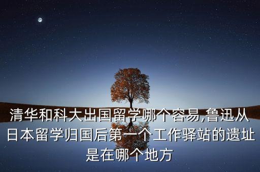 清华和科大出国留学哪个容易,鲁迅从日本留学归国后第一个工作驿站的遗址是在哪个地方