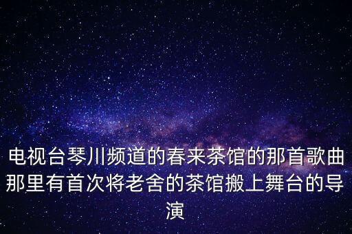 电视台琴川频道的春来茶馆的那首歌曲那里有首次将老舍的茶馆搬上舞台的导演