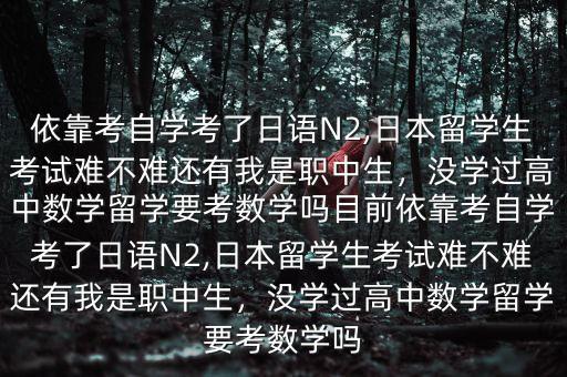 依靠考自学考了日语N2,日本留学生考试难不难还有我是职中生，没学过高中数学留学要考数学吗目前依靠考自学考了日语N2,日本留学生考试难不难还有我是职中生，没学过高中数学留学要考数学吗