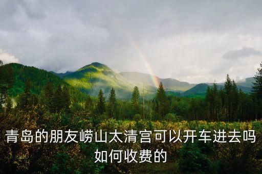 青岛的朋友崂山太清宫可以开车进去吗如何收费的