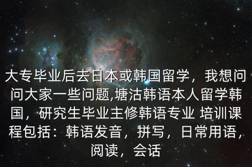 大专毕业后去日本或韩国留学，我想问问大家一些问题,塘沽韩语本人留学韩国，研究生毕业主修韩语专业 培训课程包括：韩语发音，拼写，日常用语，阅读，会话