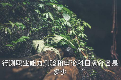 行测职业能力测验和申论科目满分各是多少