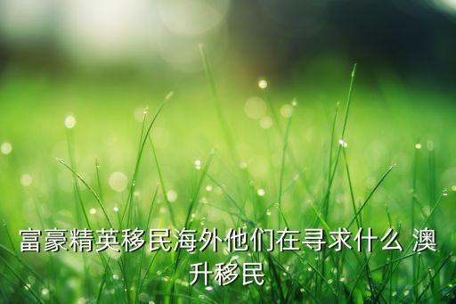 富豪精英移民海外他们在寻求什么 澳升移民