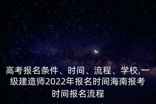 高考报名条件、时间、流程、学校,一级建造师2022年报名时间海南报考时间报名流程