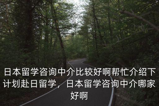 日本留学咨询中介比较好啊帮忙介绍下计划赴日留学，日本留学咨询中介哪家好啊