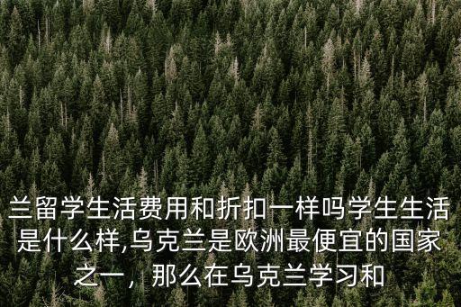 兰留学生活费用和折扣一样吗学生生活是什么样,乌克兰是欧洲最便宜的国家之一，那么在乌克兰学习和