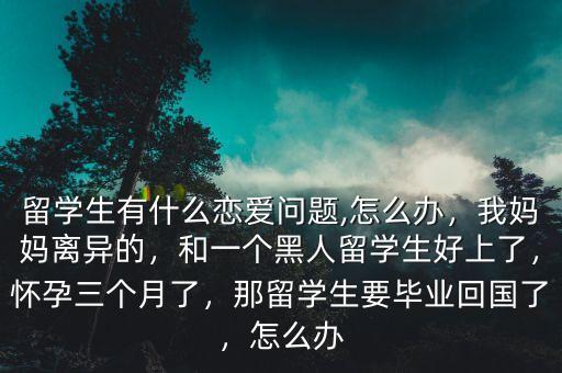 留学生有什么恋爱问题,怎么办，我妈妈离异的，和一个黑人留学生好上了，怀孕三个月了，那留学生要毕业回国了，怎么办