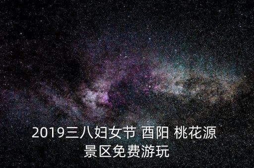 2019三八妇女节 酉阳 桃花源 景区免费游玩