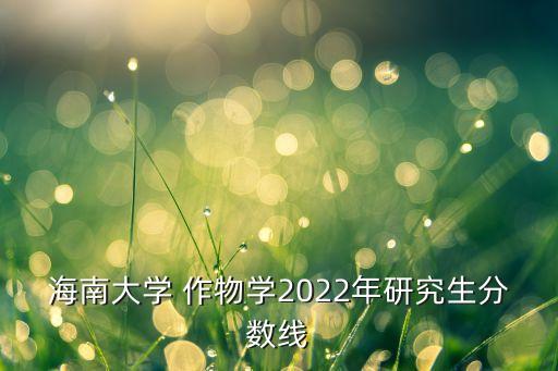 海南大学 作物学2022年研究生分数线