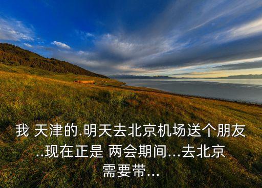 我 天津的.明天去北京机场送个朋友..现在正是 两会期间...去北京需要带...