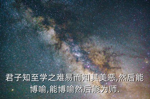 君子知至学之难易而知其美恶,然后能博喻,能博喻然后能为师.