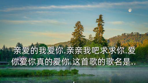  亲爱的我爱你.亲亲我吧求求你.爱你爱你真的爱你.这首歌的歌名是...