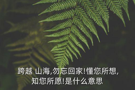  跨越 山海,勿忘回家!懂您所想,知您所愿!是什么意思