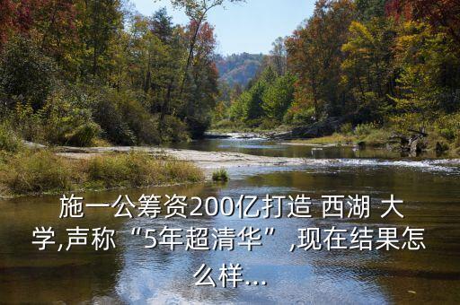  施一公筹资200亿打造 西湖 大学,声称“5年超清华”,现在结果怎么样...