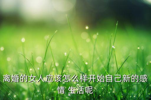 离婚的女人应该怎么样开始自己新的感情 生活呢